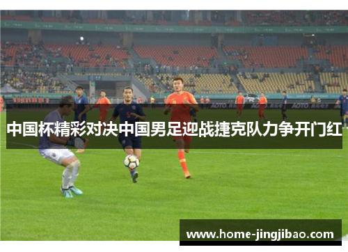 中国杯精彩对决中国男足迎战捷克队力争开门红