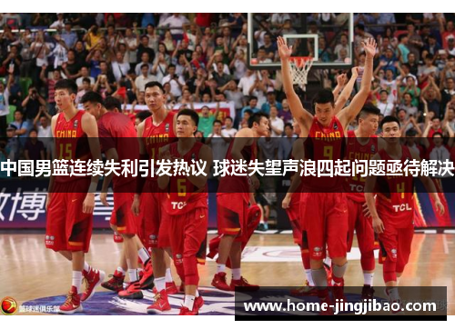 中国男篮连续失利引发热议 球迷失望声浪四起问题亟待解决