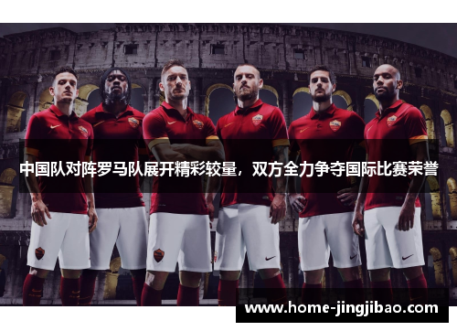 中国队对阵罗马队展开精彩较量，双方全力争夺国际比赛荣誉